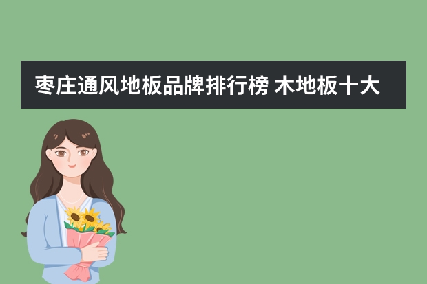 枣庄通风地板品牌排行榜 木地板十大排名情况介绍木地板品牌介绍