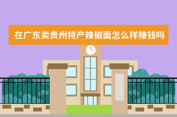 在广东卖贵州特产辣椒面怎么样赚钱吗