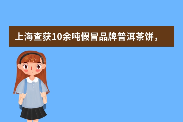 上海查获10余吨假冒品牌普洱茶饼，消费者如何分辨真假普洱？