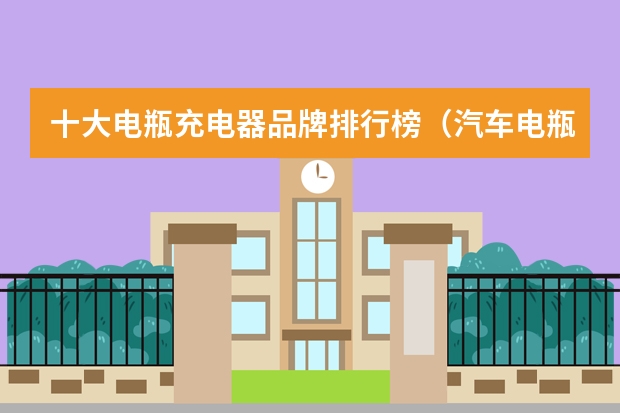 十大电瓶充电器品牌排行榜（汽车电瓶充电器十大品牌排行榜）