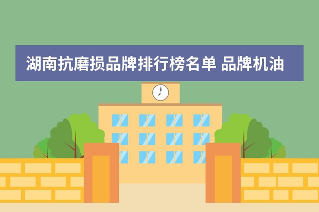 湖南抗磨损品牌排行榜名单 品牌机油排行榜前十名