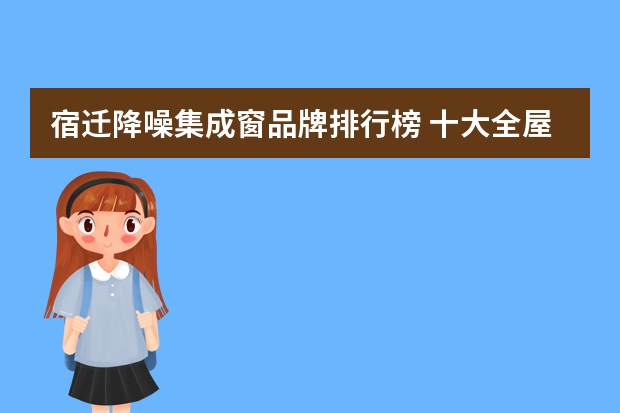 宿迁降噪集成窗品牌排行榜 十大全屋定制家具品牌排行榜(全屋定制家具十大品牌排名准确么?_齐家问问)