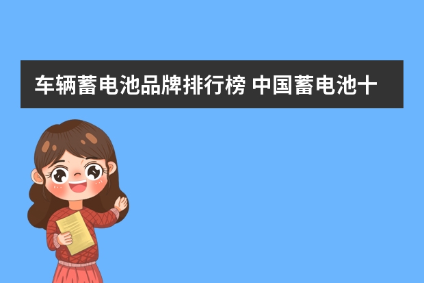 车辆蓄电池品牌排行榜 中国蓄电池十大名牌排名,2023中国十大汽车电瓶品牌