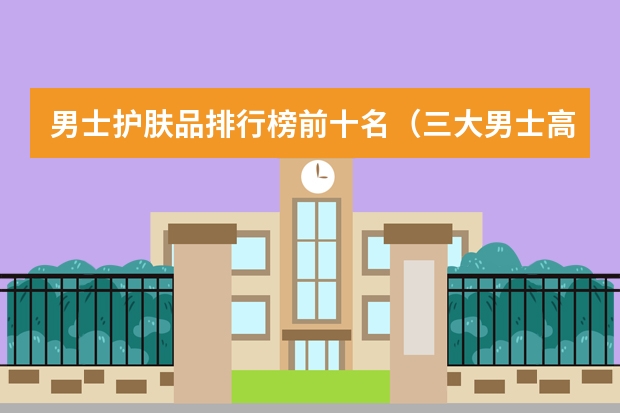 男士护肤品排行榜前十名（三大男士高端护肤品牌）