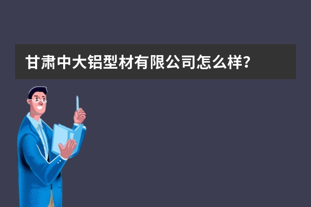 甘肃中大铝型材有限公司怎么样？