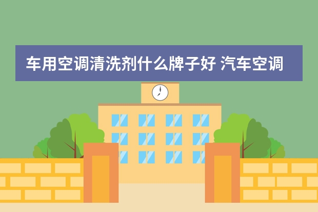 车用空调清洗剂什么牌子好 汽车空调清洁剂品牌十大排行榜