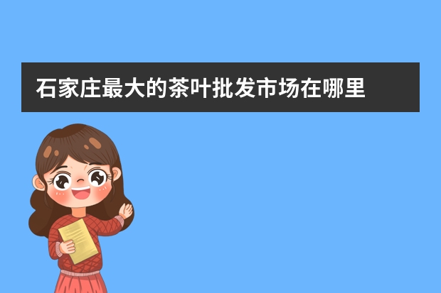 石家庄最大的茶叶批发市场在哪里