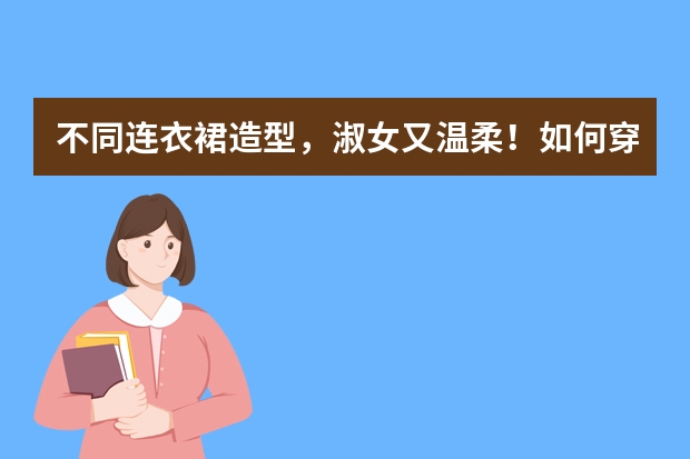 不同连衣裙造型，淑女又温柔！如何穿搭秒变“神仙姐姐”？