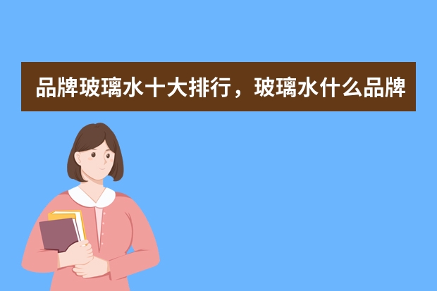 品牌玻璃水十大排行，玻璃水什么品牌的质量好_玻璃水十大品牌排行榜