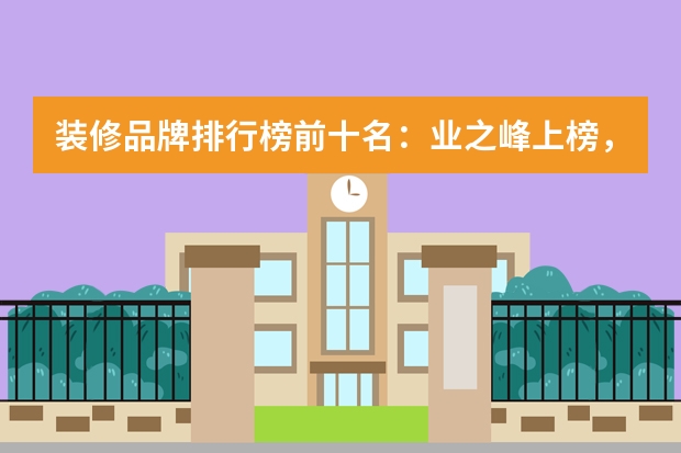 装修品牌排行榜前十名：业之峰上榜，第十来自杭州 互联网家装平台(装修网站排行榜前十名)